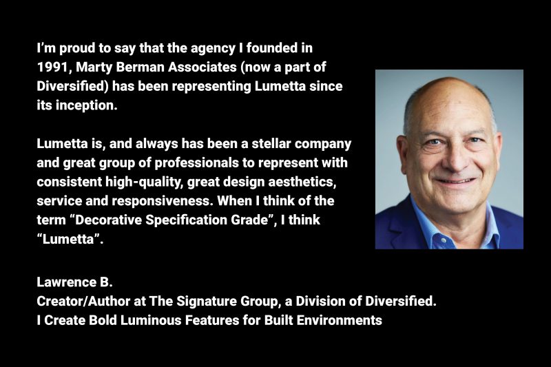 Lumetta is, and always has been a stellar company and great group of professionals to represent with consistent high-quality, great design aesthetics, service and responsiveness.